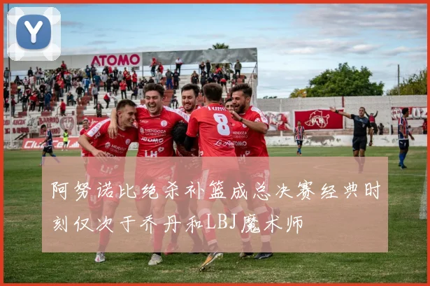 阿努诺比绝杀补篮成总决赛经典时刻仅次于乔丹和LBJ魔术师