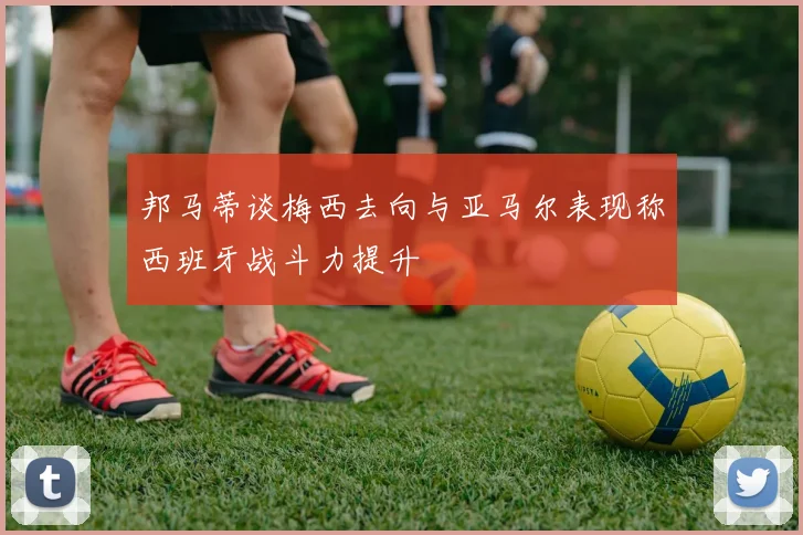 邦马蒂谈梅西去向与亚马尔表现称西班牙战斗力提升
