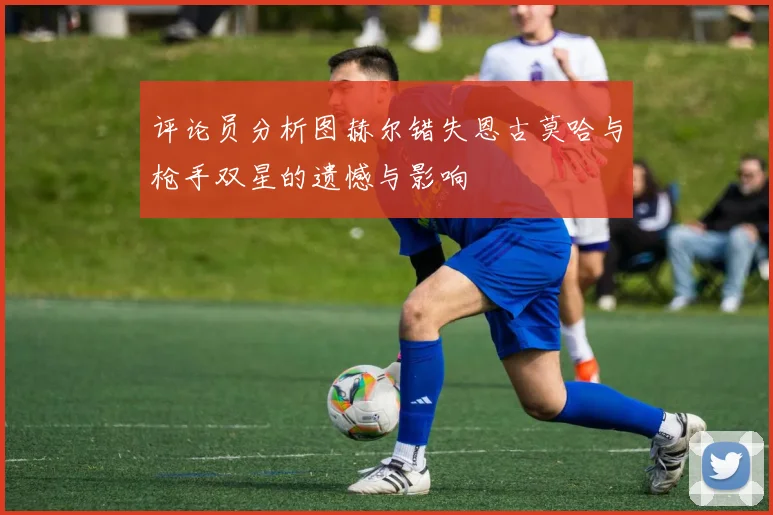 评论员分析图赫尔错失恩古莫哈与枪手双星的遗憾与影响