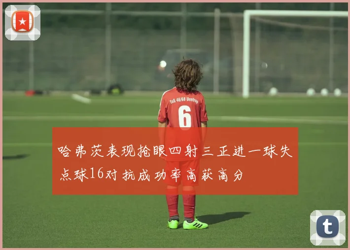 哈弗茨表现抢眼四射三正进一球失点球16对抗成功率高获高分