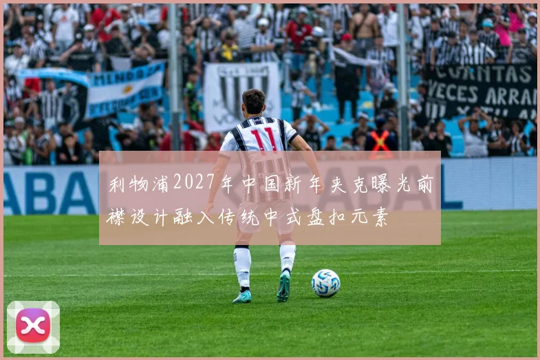 利物浦2027年中国新年夹克曝光前襟设计融入传统中式盘扣元素