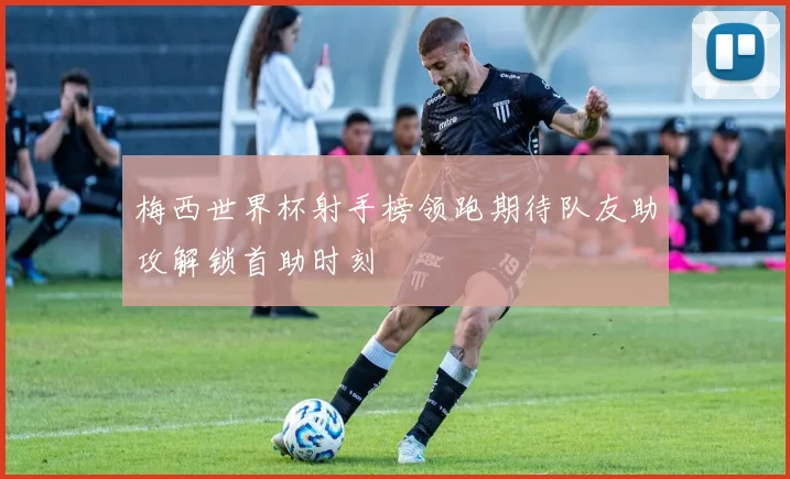 梅西世界杯射手榜领跑期待队友助攻解锁首助时刻