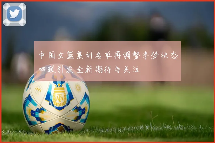 中国女篮集训名单再调整李梦状态回暖引发全新期待与关注
