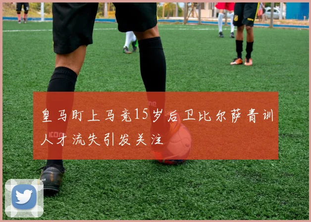 皇马盯上马竞15岁后卫比尔萨青训人才流失引发关注
