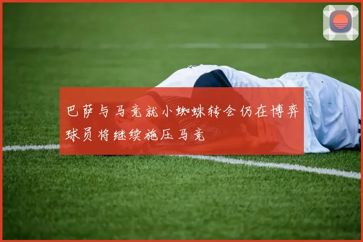 巴萨与马竞就小蜘蛛转会仍在博弈球员将继续施压马竞
