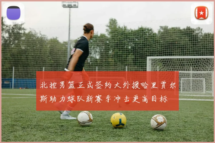 北控男篮正式签约大外援哈里贾尔斯助力球队新赛季冲击更高目标
