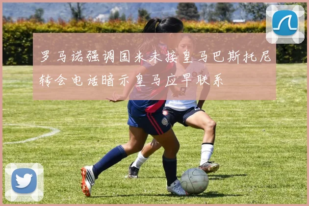罗马诺强调国米未接皇马巴斯托尼转会电话暗示皇马应早联系