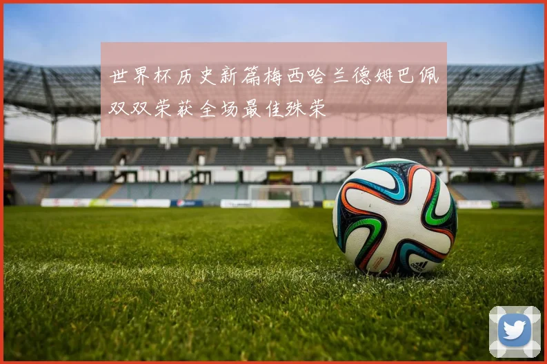 世界杯历史新篇梅西哈兰德姆巴佩双双荣获全场最佳殊荣