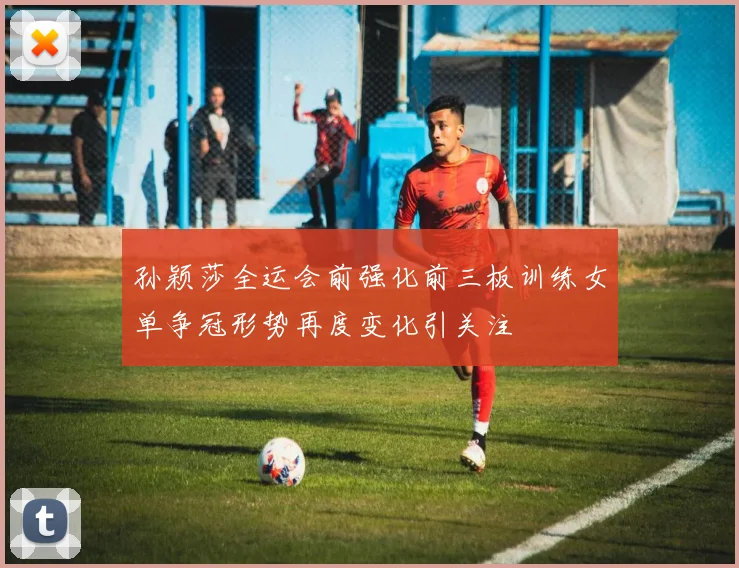 孙颖莎全运会前强化前三板训练女单争冠形势再度变化引关注