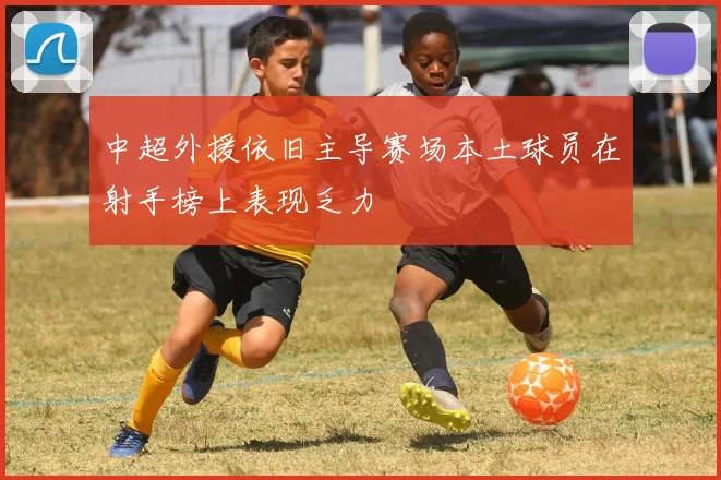 中超外援依旧主导赛场本土球员在射手榜上表现乏力