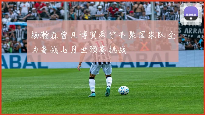 杨瀚森曾凡博贺希宁齐聚国家队全力备战七月世预赛挑战