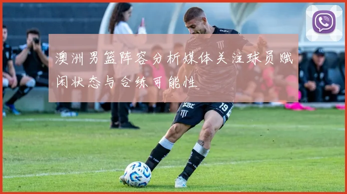 澳洲男篮阵容分析媒体关注球员赋闲状态与合练可能性