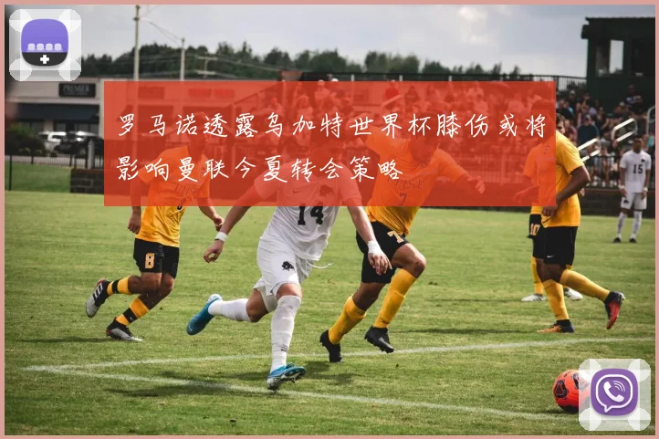 罗马诺透露乌加特世界杯膝伤或将影响曼联今夏转会策略