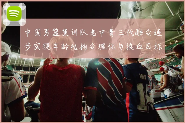 中国男篮集训队老中青三代融合逐步实现年龄结构合理化与换血目标
