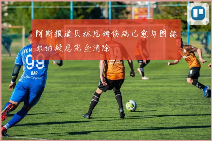 阿斯报道贝林厄姆伤病已愈与图赫尔的疑虑完全消除