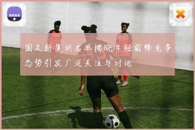 国足新集训名单揭晓年轻前锋竞争态势引发广泛关注与讨论