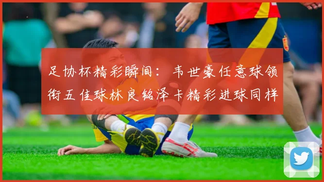 足协杯精彩瞬间：韦世豪任意球领衔五佳球林良铭泽卡精彩进球同样耀眼