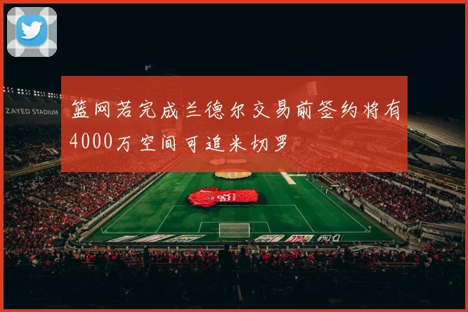 篮网若完成兰德尔交易前签约将有4000万空间可追米切罗