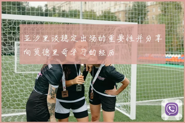 亚沙里谈稳定出场的重要性并分享向莫德里奇学习的经历