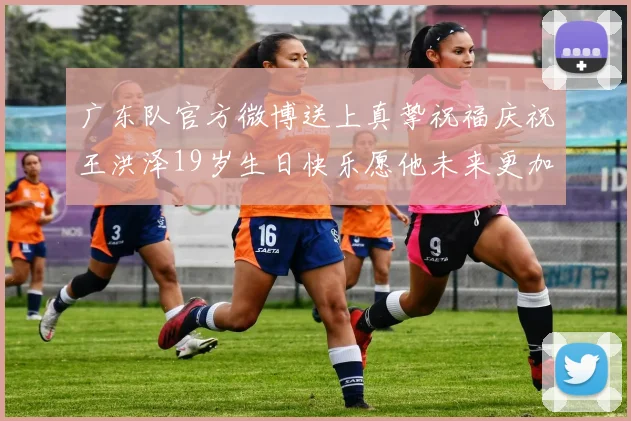 广东队官方微博送上真挚祝福庆祝王洪泽19岁生日快乐愿他未来更加辉煌